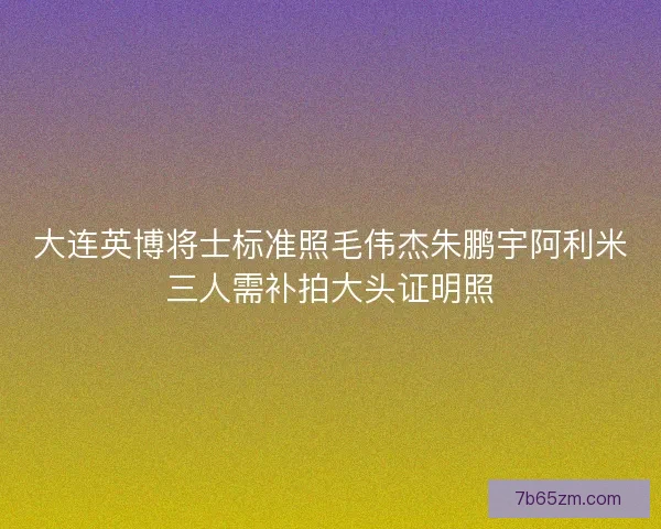 大连英博将士标准照毛伟杰朱鹏宇阿利米三人需补拍大头证明照
