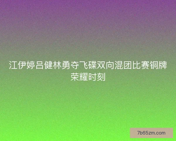 江伊婷吕健林勇夺飞碟双向混团比赛铜牌荣耀时刻