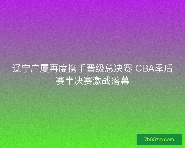 辽宁广厦再度携手晋级总决赛 CBA季后赛半决赛激战落幕 辽宁广厦再度携手晋级总决赛 CBA季后赛半决赛激战落幕
