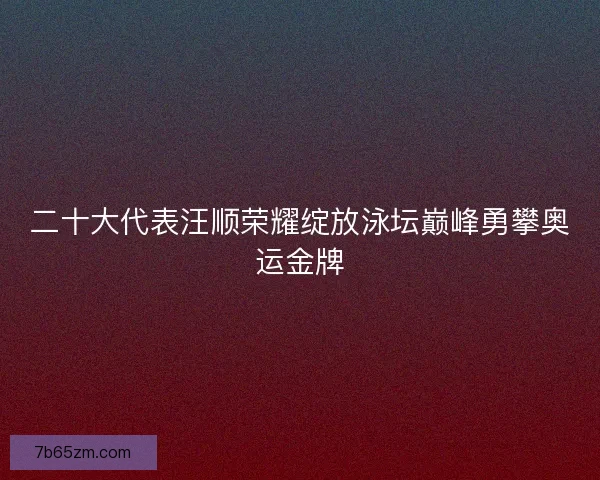 二十大代表汪顺荣耀绽放泳坛巅峰勇攀奥运金牌