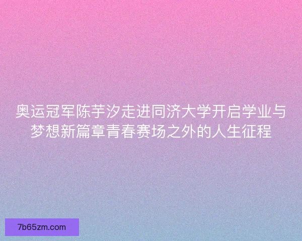 奥运冠军陈芋汐走进同济大学开启学业与梦想新篇章青春赛场之外的人生征程