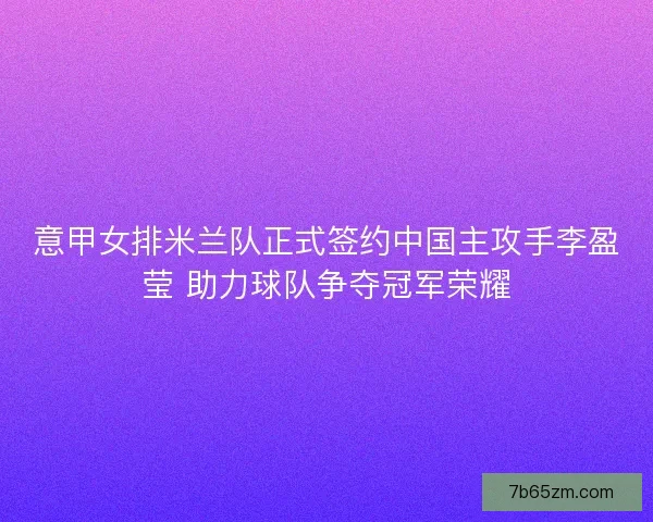 意甲女排米兰队正式签约中国主攻手李盈莹 助力球队争夺冠军荣耀 意甲女排米兰队正式签约中国主攻手李盈莹 助力球队争夺冠军荣耀